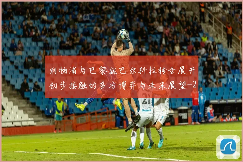 利物浦与巴黎就巴尔科拉转会展开初步接触的多方博弈与未来展望