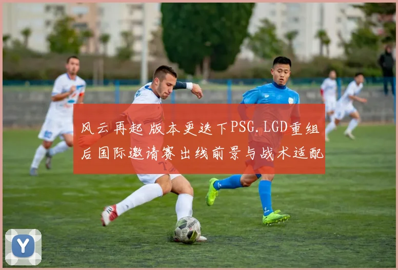 风云再起 版本更迭下PSG.LGD重组后国际邀请赛出线前景与战术适配深度观察