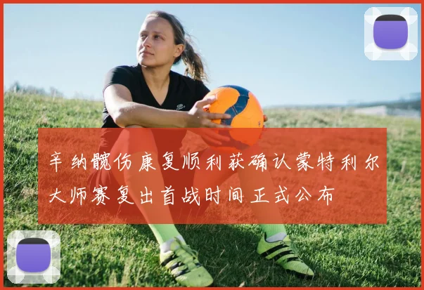 辛纳髋伤康复顺利获确认蒙特利尔大师赛复出首战时间正式公布