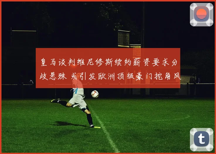 皇马谈判维尼修斯续约薪资要求分歧悬殊 或引发欧洲顶级豪门挖角风暴