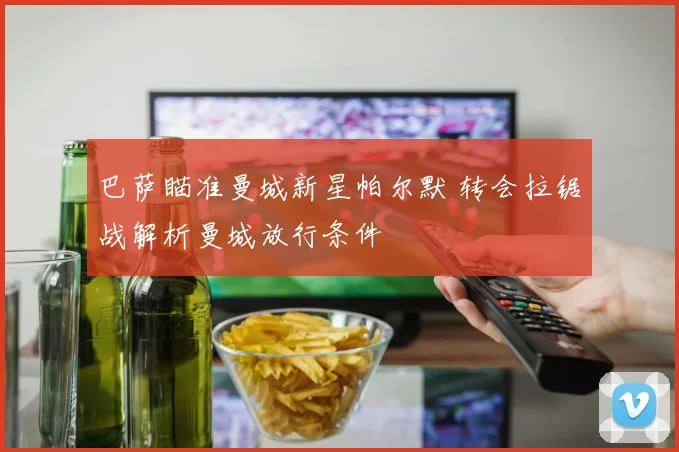 巴萨瞄准曼城新星帕尔默 转会拉锯战解析曼城放行条件