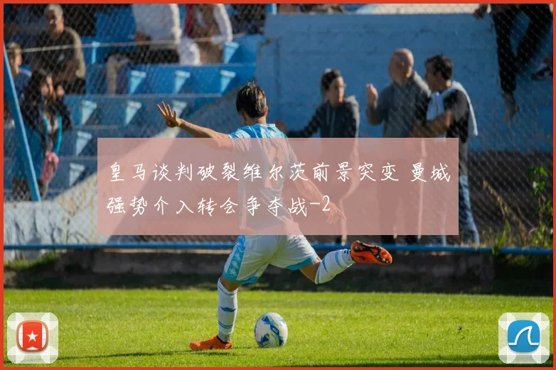 皇马谈判破裂维尔茨前景突变 曼城强势介入转会争夺战