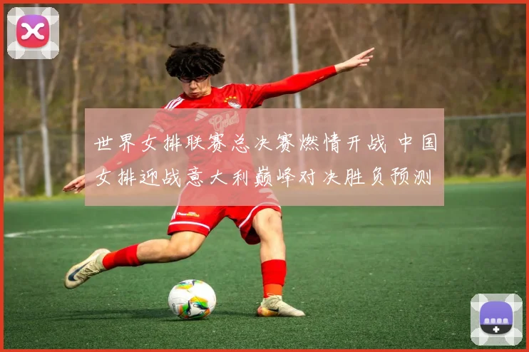 世界女排联赛总决赛燃情开战 中国女排迎战意大利巅峰对决胜负预测