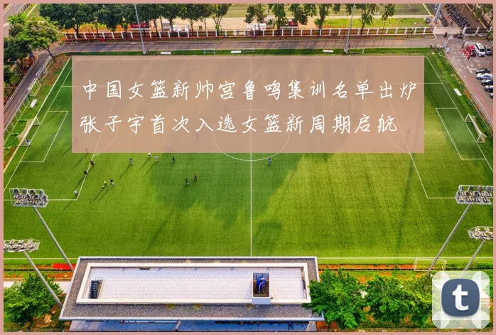 中国女篮新帅宫鲁鸣集训名单出炉张子宇首次入选女篮新周期启航