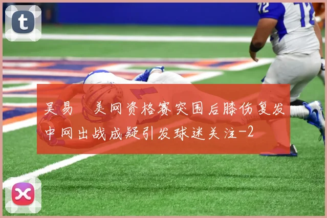吴易昺美网资格赛突围后膝伤复发中网出战成疑引发球迷关注