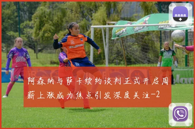 阿森纳与萨卡续约谈判正式开启周薪上涨成为焦点引发深度关注