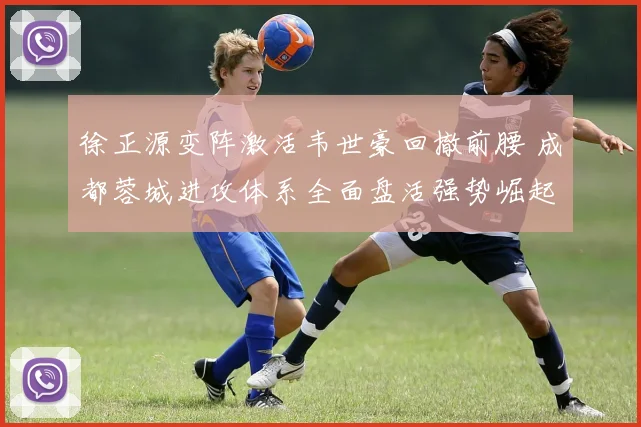 徐正源变阵激活韦世豪回撤前腰 成都蓉城进攻体系全面盘活强势崛起