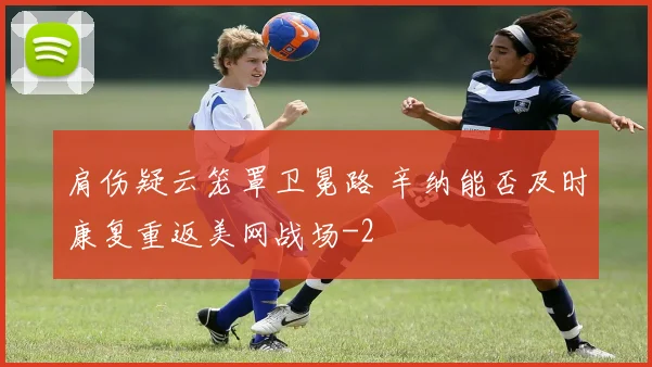 肩伤疑云笼罩卫冕路 辛纳能否及时康复重返美网战场