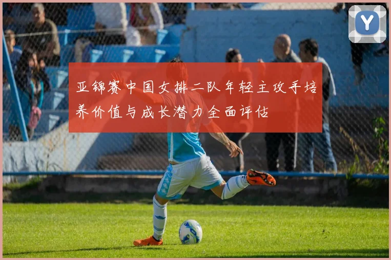 亚锦赛中国女排二队年轻主攻手培养价值与成长潜力全面评估