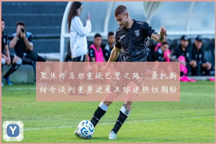 聚焦内马尔重返巴甲之路:桑托斯转会谈判重要进展及球迷热切期盼