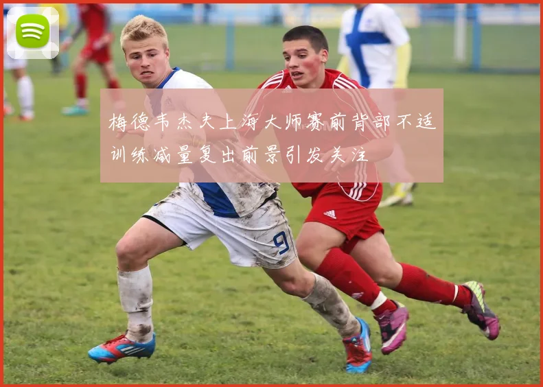 梅德韦杰夫上海大师赛前背部不适训练减量复出前景引发关注