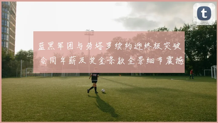 蓝黑军团与劳塔罗续约迎终极突破 合同年薪及奖金条款全景细节震撼曝光