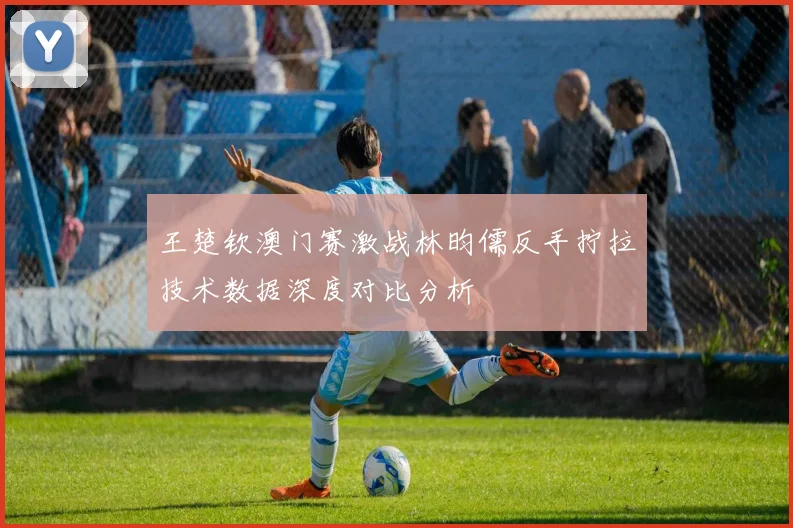 王楚钦澳门赛激战林昀儒反手拧拉技术数据深度对比分析