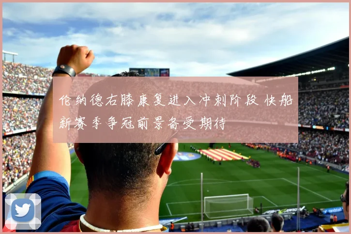 伦纳德右膝康复进入冲刺阶段 快船新赛季争冠前景备受期待