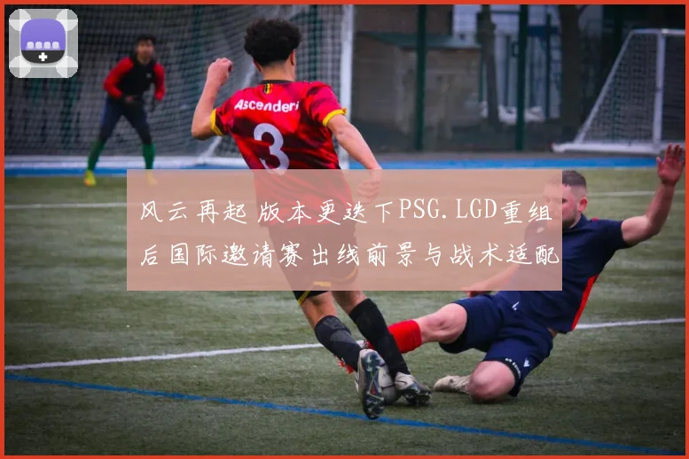 风云再起 版本更迭下PSG.LGD重组后国际邀请赛出线前景与战术适配深度观察