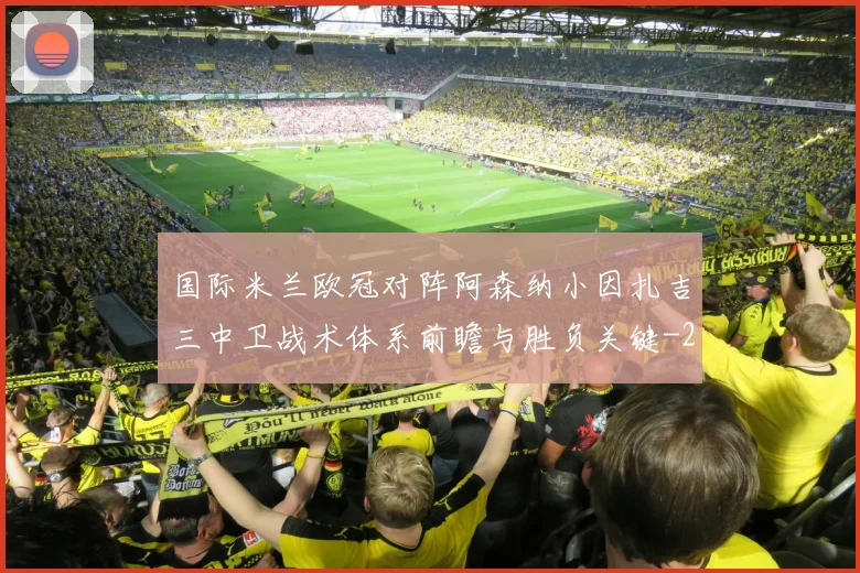 国际米兰欧冠对阵阿森纳小因扎吉三中卫战术体系前瞻与胜负关键