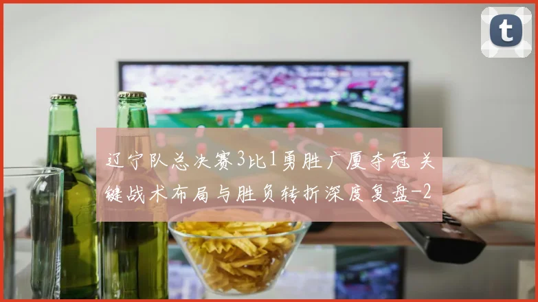 辽宁队总决赛3比1勇胜广厦夺冠 关键战术布局与胜负转折深度复盘