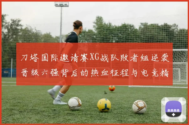 刀塔国际邀请赛XG战队败者组逆袭晋级六强背后的热血征程与电竞精神