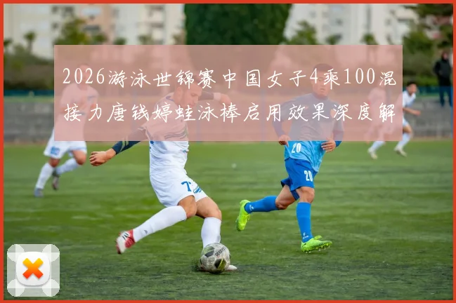 2026游泳世锦赛中国女子4乘100混接力唐钱婷蛙泳棒启用效果深度解析
