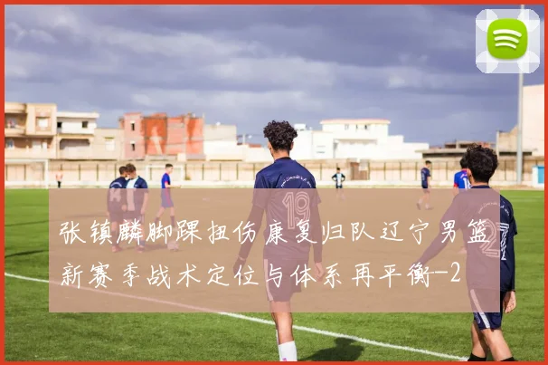 张镇麟脚踝扭伤康复归队辽宁男篮新赛季战术定位与体系再平衡
