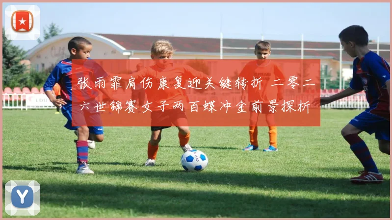 张雨霏肩伤康复迎关键转折 二零二六世锦赛女子两百蝶冲金前景探析