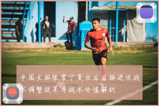 中国女排张常宁复出后后排进攻战术调整效果与战术价值解析