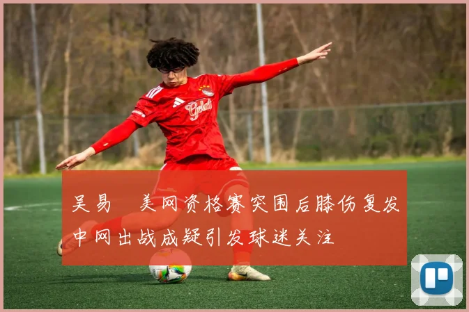 吴易昺美网资格赛突围后膝伤复发中网出战成疑引发球迷关注