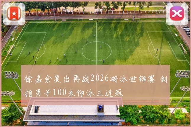 徐嘉余复出再战2026游泳世锦赛 剑指男子100米仰泳三连冠