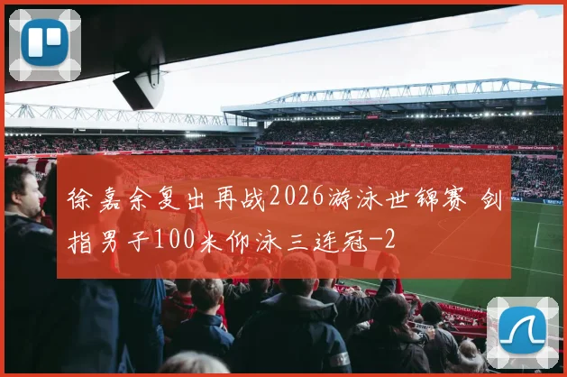 徐嘉余复出再战2026游泳世锦赛 剑指男子100米仰泳三连冠