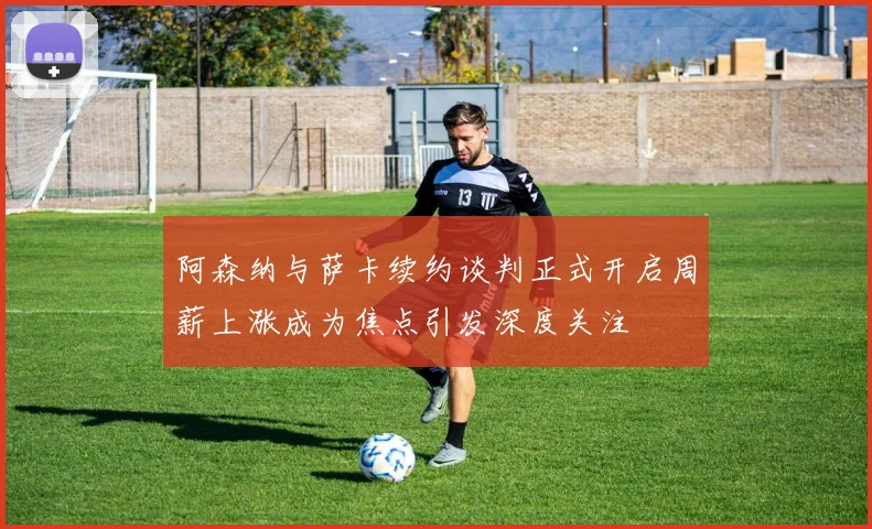 阿森纳与萨卡续约谈判正式开启周薪上涨成为焦点引发深度关注