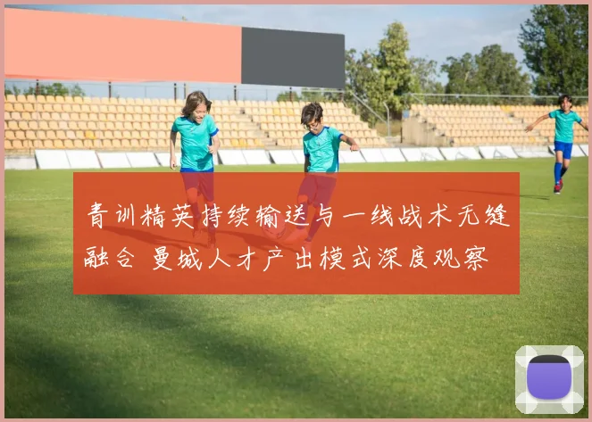 青训精英持续输送与一线战术无缝融合 曼城人才产出模式深度观察
