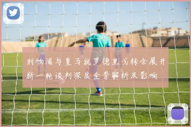 利物浦与皇马就罗德里戈转会展开新一轮谈判深度全景解析及影响