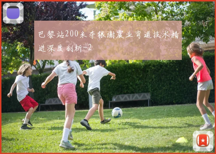 巴黎站200米夺银谢震业弯道技术精进深度剖析
