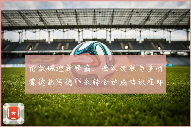 伦敦碗迎新锋霸：西汉姆联与多特蒙德就阿德耶米转会达成协议在即