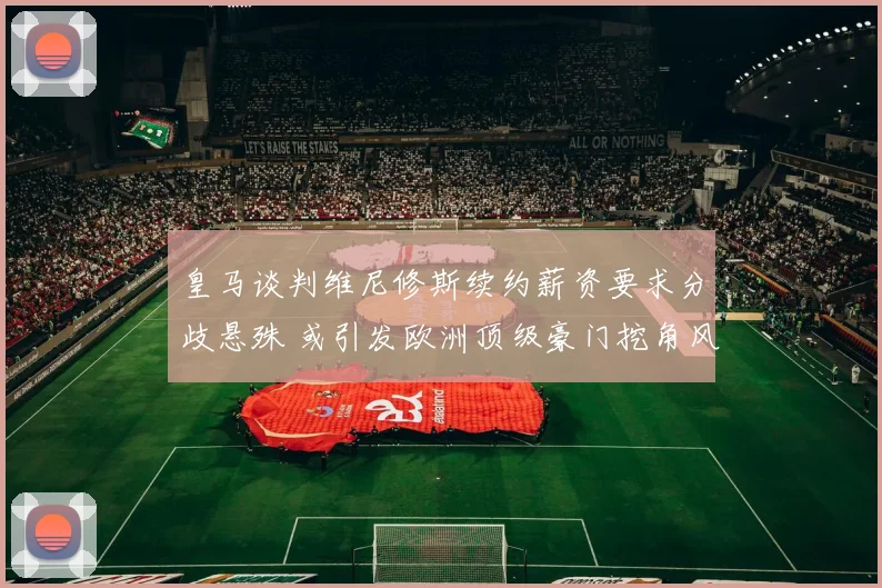 皇马谈判维尼修斯续约薪资要求分歧悬殊 或引发欧洲顶级豪门挖角风暴