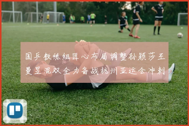 国乒教练组匠心布局调整孙颖莎王曼昱混双全力备战杭州亚运会冲刺金牌