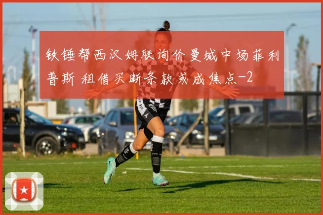 铁锤帮西汉姆联询价曼城中场菲利普斯 租借买断条款或成焦点