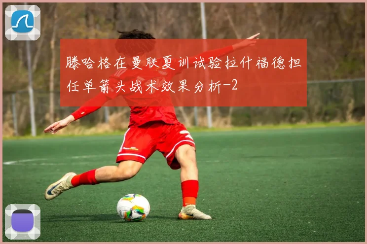 滕哈格在曼联夏训试验拉什福德担任单箭头战术效果分析