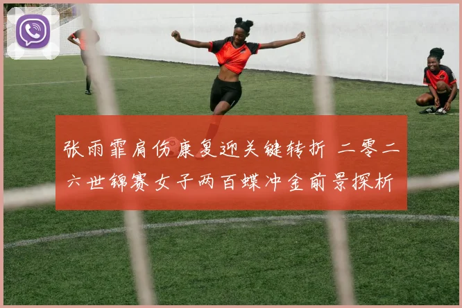 张雨霏肩伤康复迎关键转折 二零二六世锦赛女子两百蝶冲金前景探析