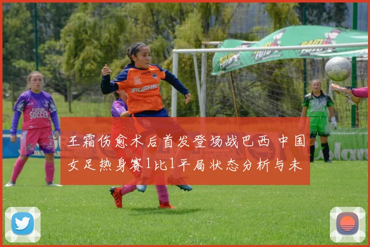 王霜伤愈术后首发登场战巴西 中国女足热身赛1比1平局状态分析与未来趋势解读