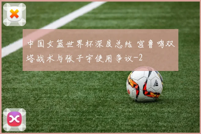 中国女篮世界杯深度总结 宫鲁鸣双塔战术与张子宇使用争议