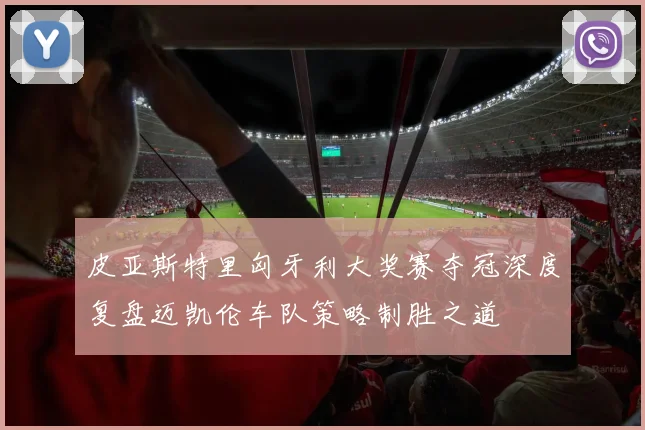 皮亚斯特里匈牙利大奖赛夺冠深度复盘迈凯伦车队策略制胜之道