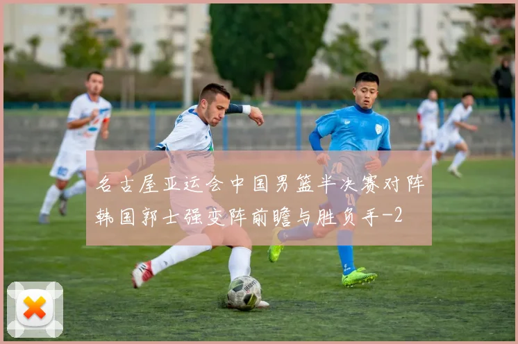 名古屋亚运会中国男篮半决赛对阵韩国郭士强变阵前瞻与胜负手