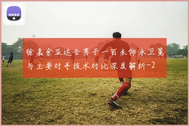 徐嘉余亚运会男子一百米仰泳卫冕与主要对手技术对比深度解析