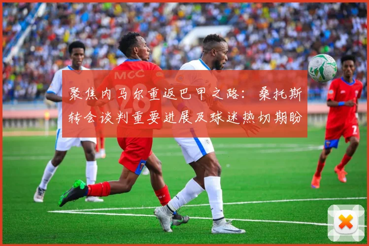 聚焦内马尔重返巴甲之路：桑托斯转会谈判重要进展及球迷热切期盼