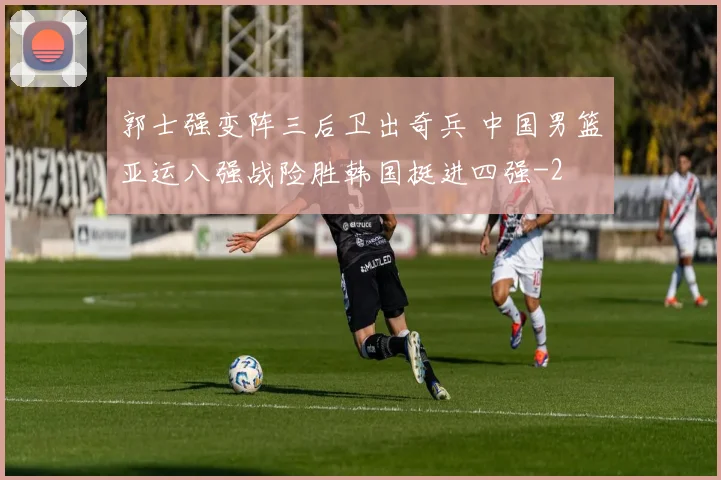 郭士强变阵三后卫出奇兵 中国男篮亚运八强战险胜韩国挺进四强