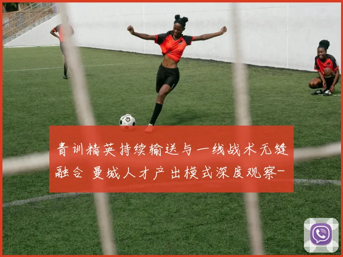 青训精英持续输送与一线战术无缝融合 曼城人才产出模式深度观察