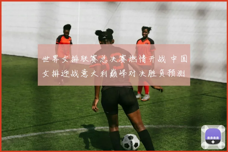 世界女排联赛总决赛燃情开战 中国女排迎战意大利巅峰对决胜负预测